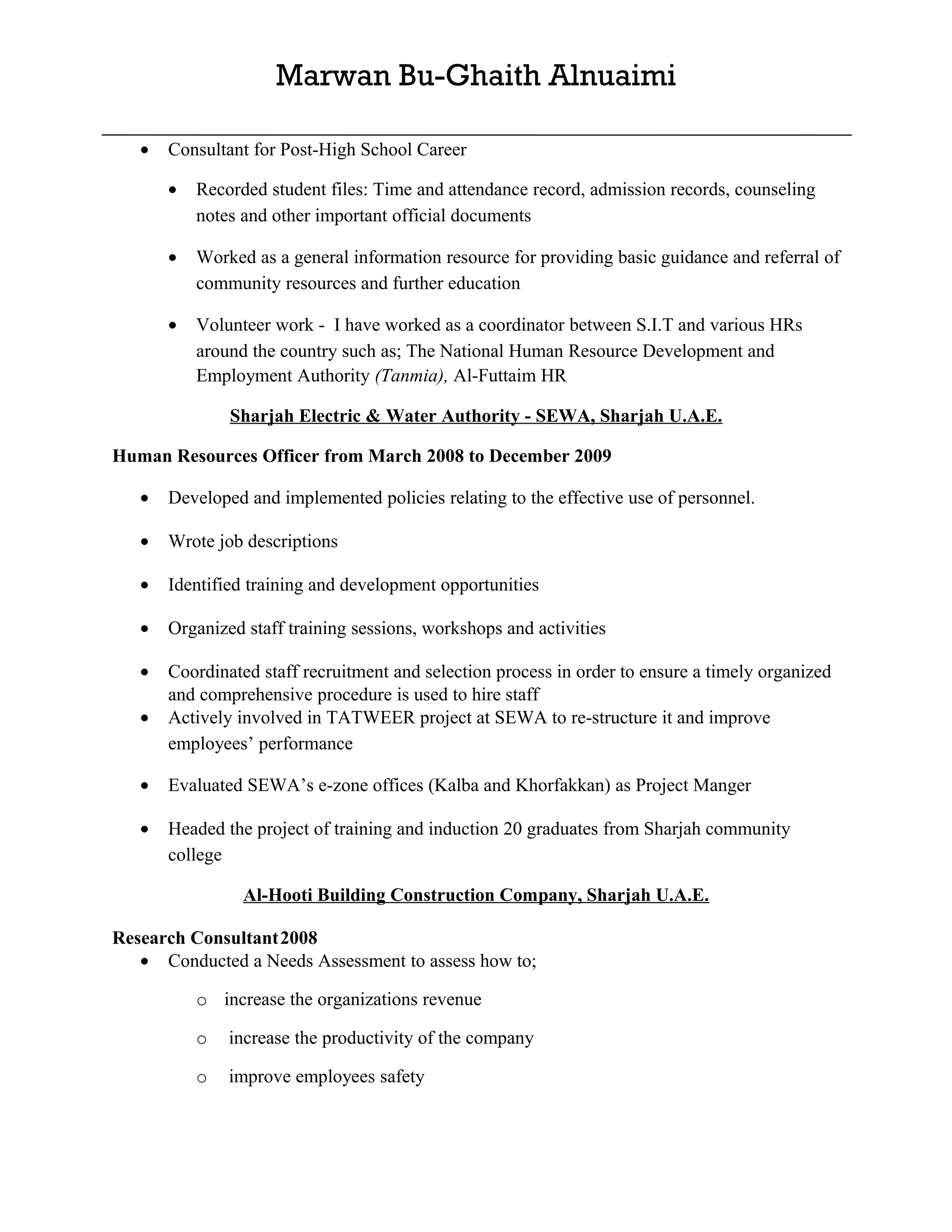 Marwan Bu-Ghaith Alnuaimi

   •   Consultant for Post-High School Career

       •   Recorded student files: Time and attendance record, admission records, counseling
           notes and other important official documents

       •   Worked as a general information resource for providing basic guidance and referral of
           community resources and further education

       •   Volunteer work - I have worked as a coordinator between S.I.T and various HRs
           around the country such as; The National Human Resource Development and
           Employment Authority (Tanmia), Al-Futtaim HR

               Sharjah Electric & Water Authority - SEWA, Sharjah U.A.E.

Human Resources Officer from March 2008 to December 2009

   •   Developed and implemented policies relating to the effective use of personnel.

   •   Wrote job descriptions

   •   Identified training and development opportunities

   •   Organized staff training sessions, workshops and activities

   •   Coordinated staff recruitment and selection process in order to ensure a timely organized
       and comprehensive procedure is used to hire staff
   •   Actively involved in TATWEER project at SEWA to re-structure it and improve
       employees’ performance

   •   Evaluated SEWA’s e-zone offices (Kalba and Khorfakkan) as Project Manger

   •   Headed the project of training and induction 20 graduates from Sharjah community
       college

                 Al-Hooti Building Construction Company, Sharjah U.A.E.

Research Consultant2008
   • Conducted a Needs Assessment to assess how to;

           o increase the organizations revenue

           o   increase the productivity of the company

           o   improve employees safety
 