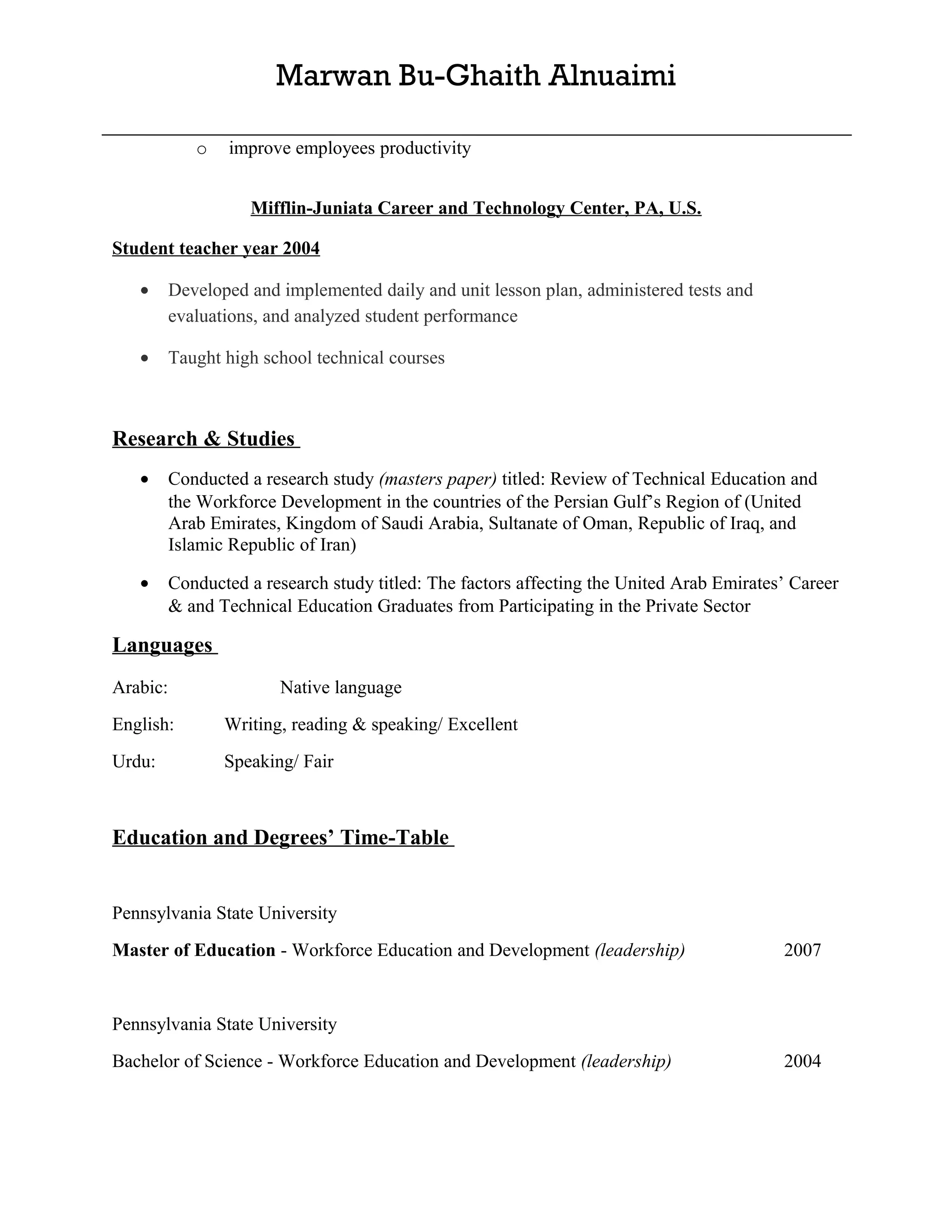 Marwan Bu-Ghaith Alnuaimi

             o    improve employees productivity


                    Mifflin-Juniata Career and Technology Center, PA, U.S.

Student teacher year 2004

   •      Developed and implemented daily and unit lesson plan, administered tests and
          evaluations, and analyzed student performance

   •      Taught high school technical courses



Research & Studies
   •      Conducted a research study (masters paper) titled: Review of Technical Education and
          the Workforce Development in the countries of the Persian Gulf’s Region of (United
          Arab Emirates, Kingdom of Saudi Arabia, Sultanate of Oman, Republic of Iraq, and
          Islamic Republic of Iran)

   •      Conducted a research study titled: The factors affecting the United Arab Emirates’ Career
          & and Technical Education Graduates from Participating in the Private Sector

Languages
Arabic:                 Native language
English:         Writing, reading & speaking/ Excellent
Urdu:            Speaking/ Fair



Education and Degrees’ Time-Table


Pennsylvania State University
Master of Education - Workforce Education and Development (leadership)                     2007


Pennsylvania State University
Bachelor of Science - Workforce Education and Development (leadership)                     2004
 