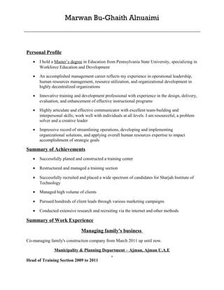 Marwan Bu-Ghaith Alnuaimi



Personal Profile
   •   I hold a Master’s degree in Education from Pennsylvania State University, specializing in
       Workforce Education and Development

   •   An accomplished management career reflects my experience in operational leadership,
       human resources management, resource utilization, and organizational development in
       highly decentralized organizations

   •   Innovative training and development professional with experience in the design, delivery,
       evaluation, and enhancement of effective instructional programs

   •   Highly articulate and effective communicator with excellent team-building and
       interpersonal skills; work well with individuals at all levels. I am resourceful, a problem
       solver and a creative leader

   •   Impressive record of streamlining operations, developing and implementing
       organizational solutions, and applying overall human resources expertise to impact
       accomplishment of strategic goals

Summary of Achievements
   •   Successfully planed and constructed a training center

   •   Restructured and managed a training section

   •   Successfully recruited and placed a wide spectrum of candidates for Sharjah Institute of
       Technology

   •   Managed high volume of clients

   •   Pursued hundreds of client leads through various marketing campaigns

   •   Conducted extensive research and recruiting via the internet and other methods

Summary of Work Experience

                               Managing family's business
Co-managing family's construction company from March 2011 up until now.

              Municipality & Planning Department – Ajman, Ajman U.A.E
                                          .
Head of Training Section 2009 to 2011
 