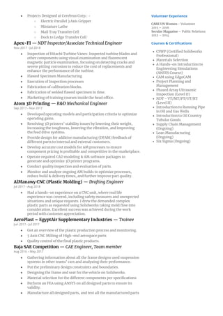 ● Projects Designed at Cerebrus Corp.: -
○ Electric Parallel 3 Axis Gripper
○ Miniature Lathe
○ Mail Tray Transfer Cell
○ Dock to Ledge Transfer Cell
Apex-FI — NDT Inspector/Associate Technical Engineer
Nov 2017 - Jul 2018
● Inspection of Hitachi Turbine Vanes: Inspected turbine blades and
other components using visual examination and fluorescent
magnetic particle examination, focusing on detecting cracks and
severe pitting corrosion to reduce the cost of replacements and
enhance the performance of the turbine.
● Flawed Specimen Manufacturing
● Execution of Inspection processes
● Fabrication of calibration blocks.
● Fabrication of welded flawed specimen in time.
● Marketing of training courses inside the head office.
Atom 3D Printing — R&D Mechanical Engineer
Sep 2017 - Nov 2017
● Developed operating models and participation criteria to optimize
operating gains.
● Resolving 3D printers’ stability issues by lowering their weight,
increasing the toughness, lowering the vibration, and improving
the feed drive systems.
● Provide design for additive manufacturing (DFAM) feedback of
different parts to internal and external customers.
● Develop accurate cost models for AM processes to ensure
component pricing is profitable and competitive in the marketplace.
● Operate required CAD modeling & AM software packages to
generate and optimize 3D printer programs.
● Conduct quality inspection and evaluation of parts.
● Monitor and analyze ongoing AM builds to optimize processes,
reduce build & delivery times, and further improve part quality.
AlManawy CNC (Plastic Molding) — Drafting Engineer
Jul 2017 - Aug 2018
● Had a hands-on experience on a CNC unit, where real life
experience was covered, including safety measures and unexpected
situations and unique requests. I drew the demanded complex
plastic parts as requested using Solidworks taking mold flow into
consideration. Excellent success was achieved during the work
period with customer appreciation.
AeroPlast – EgyptAir Supplementary Industries — Trainee
Jun 2017 - Jul 2017
● Got an overview of the plastic production process and monitoring.
● 5 Axis CNC Milling of High-end aerospace parts
● Quality control of the final plastic products.
Baja SAE Competition — CAE Engineer, Team member
Aug 2016 – May 2017
● Gathering information about all the frame designs used suspension
systems in other teams’ cars and analyzing their performance.
● Put the preliminary design constraints and boundaries.
● Designing the frame and seat for the vehicle on Solidworks.
● Material selection for the different components per specifications
● Perform an FEA using ANSYS on all designed parts to ensure its
validity.
● Manufacture all designed parts, and test all the manufactured parts
Volunteer Experience
CARE UN Women - Volunteer
2015 – 2016
Secular Magazine – Public Relations
2012 – 2014
Courses & Certifications
• CSWP (Certified Solidworks
Professional)
• Materials Selection
• A Hands-on Introduction to
Engineering Simulations
(ANSYS Course)
• CAM using EdgeCAM
• Project Planning and
Management
• Phased Array Ultrasonic
Inspection (Level II)
• NDT - VT/MT/PT/UT/RT
(Level II)
• Introduction to Running Pipe
in Oil and Gas Wells
• Introduction to Oil Country
Tubular Goods
• Supply Chain Management
(Ongoing)
• Lean Manufacturing
(Ongoing)
• Six Sigma (Ongoing)
 
