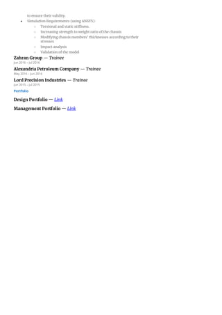 to ensure their validity.
● Simulation Requirements (using ANSYS):
○ Torsional and static stiffness.
○ Increasing strength to weight ratio of the chassis
○ Modifying chassis members' thicknesses according to their
stresses
○ Impact analysis
○ Validation of the model
Zahran Group — Trainee
Jun 2016 – Jul 2016
Alexandria Petroleum Company — Trainee
May 2016 – Jun 2016
Lord Precision Industries — Trainee
Jun 2015 – Jul 2015
Portfolio
Design Portfolio — Link
Management Portfolio — Link
 