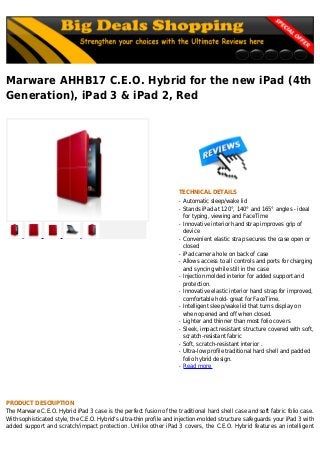 Marware AHHB17 C.E.O. Hybrid for the new iPad (4th
Generation), iPad 3 & iPad 2, Red
TECHNICAL DETAILS
Automatic sleep/wake lidq
Stands iPad at 120°, 140° and 165° angles - idealq
for typing, viewing and FaceTime
Innovative interior hand strap improves grip ofq
device
Convenient elastic strap secures the case open orq
closed
iPad camera hole on back of caseq
Allows access to all controls and ports for chargingq
and syncing while still in the case
Injection molded interior for added support andq
protection.
Innovative elastic interior hand strap for improved,q
comfortable hold- great for FaceTime.
Intelligent sleep/wake lid that turns display onq
when opened and off when closed.
Lighter and thinner than most folio coversq
Sleek, impact resistant structure covered with soft,q
scratch-resistant fabric
Soft, scratch-resistant interior .q
Ultra-low profile traditional hard shell and paddedq
folio hybrid design.
Read moreq
PRODUCT DESCRIPTION
The Marware C.E.O. Hybrid iPad 3 case is the perfect fusion of the traditional hard shell case and soft fabric folio case.
With sophisticated style, the C.E.O. Hybrid's ultra-thin profile and injection-molded structure safeguards your iPad 3 with
added support and scratch/impact protection. Unlike other iPad 3 covers, the C.E.O. Hybrid features an intelligent
 