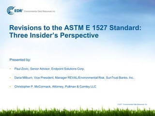 Revisions to the ASTM E 1527 Standard:
Three Insider’s Perspective


Presented by:

•   Paul Zovic, Senior Advisor, Endpoint Solutions Corp.

•   Daria Milburn, Vice President, Manager REVAL/Environmental Risk, SunTrust Banks, Inc.

•   Christopher P. McCormack, Attorney, Pullman & Comley LLC




                                                                             © 2011 Environmental Data Resources, Inc.
 
