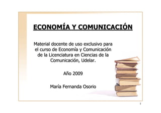 ECONOMÍA Y COMUNICACIÓN

Material docente de uso exclusivo para
el curso de Economía y Comunicación
 de la Licenciatura en Ciencias de la
        Comunicación, Udelar.

              Año 2009

       María Fernanda Osorio


                                         1
 