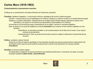 Carlos Marx (1818-1883) Contextualizando el pensamiento marxiano Confluye en su pensamiento una triple dimensión de tradiciones culturales: Filosófica : idealismo hegeliano = consumación teórica e ideológica del mundo cristiano-burgués Hombre = autoconciencia que se despliega en la historia y alcanza su máxima cumbre en el estado liberal burgués Idealismo y carácter sistemático. Filosofía deriva en teología (Dios=infinito=espíritu absoluto=se aliena en la naturaleza y se supera en el hombre que desarrolla su potencialidad en la historia). Se escinde en dos tendencias según interpretación de la religión: derecha e izquierda hegeliana. Marx se alinea en la izquierda hegeliana (Ludwing  Feuerbach ) que propone invertir sistema hegeliano en dos sentidos: materialismo: la naturaleza sensible no es la exteriorización de la idea sino al revés, el ser natural produce el pensamiento antropocentrismo: Dios es producto del hombre siendo la religión la alienación fundamental del ser humano. Política : socialismo utópico francés Surge de la crítica al sistema capitalista por las injusticias sociales que genera proponiendo la organización del movimiento obrero para la acción política revolucionaria a través de la proposición de utopías sociales. ( Proudhom ) Científica : economía política inglesa Se desarrolla en Inglaterra la ciencia económica que pretende perfeccionar, conociendo sus leyes, la propia sociedad capitalista ( Adam Smith  y  David Ricardo ) 
