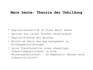 Marx heute: Theorie der Unbildung



- Kapitalismuskritik im Sinne Marx‘ heute
- Spricht von latent kranker Gesellschaft
- Kapitalisierung des Geistes
- Kritik am Geist des new management in
  Bildungseinrichtungen
- keine Transformation einer ehemaligen
  Industriegesellschaft in eine
  Wissensgesellschaft – im Gegenteil: Wissen wird
  industrialisiert!
 