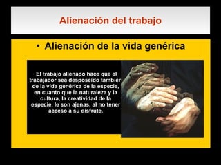 Alienación del trabajo Alienación de la vida genérica . El trabajo alienado hace que el trabajador sea desposeído también de la vida genérica de la especie, en cuanto que la naturaleza y la cultura, la creatividad de la especie, le son ajenas, al no tener acceso a su disfrute. 