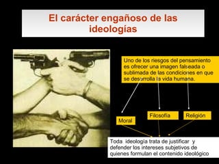 El carácter engañoso de las ideologías Uno de los riesgos del pensamiento es ofrecer una imagen falseada o sublimada de las condiciones en que se desarrolla la vida humana. Moral Filosofía Religión Toda  ideología trata de justificar  y defender los intereses subjetivos de quienes formulan el contenido ideológico   