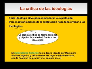 La crítica de las ideologías Toda ideología sirve para enmascarar la explotación. Para mostrar la bases de la explotación hace falta criticar a las ideologías . La ciencia crítica de forma racional y objetiva la sociedad, frente a las  ideologias El  materialismo histórico  fue la teoría ideada por Marx para analizar objetiva y críticamente las leyes socio-históricas, con la finalidad de promover el cambio social . 
