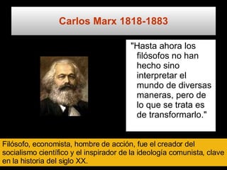 Carlos Marx  1818-1883 "Hasta ahora los filósofos no han hecho sino interpretar el mundo de diversas maneras, pero de lo que se trata es de transformarlo."   Filósofo, economista, hombre de acción, fue el creador del socialismo científico y el inspirador de la ideología comunista, clave en la historia del siglo XX. 
