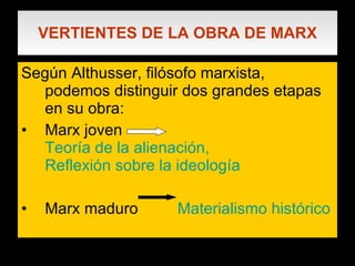 VERTIENTES DE LA OBRA DE MARX Según Althusser, filósofo marxista, podemos distinguir dos grandes etapas en su obra: Marx joven  Teoría de la alienación,  Reflexión sobre la ideología Marx maduro  Materialismo histórico 