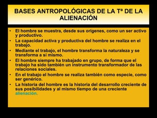 BASES ANTROPOLÓGICAS DE LA Tª DE LA ALIENACIÓN El hombre se muestra, desde sus orígenes, como un ser activo y productivo. La capacidad activa y productiva del hombre se realiza en el trabajo. Mediante el trabajo, el hombre transforma la naturaleza y se transforma a sí mismo . El hombre siempre ha trabajado en grupo, de forma que el trabajo ha sido también un instrumento transformador de las relaciones sociales. En el trabajo el hombre se realiza también como especie, como ser genérico. La historia del hombre es la historia del desarrollo creciente de sus posibilidades y al mismo tiempo de una creciente  alienación.    