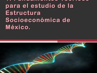 1. Fundamentos Teóricos
para el estudio de la
Estructura
Socioeconómica de
México.
 