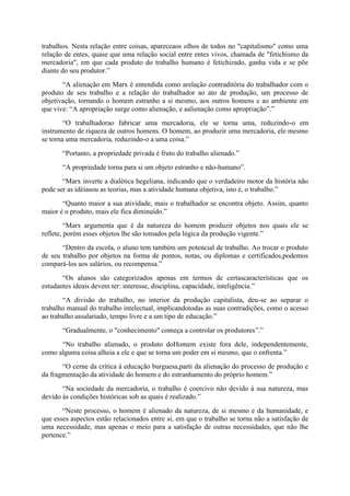 trabalhos. Nesta relação entre coisas, apareceaos olhos de todos no "capitalismo" como uma
relação de entes, quase que uma relação social entre entes vivos, chamada de "fetichismo da
mercadoria", em que cada produto do trabalho humano é fetichizado, ganha vida e se põe
diante do seu produtor.”
“A alienação em Marx é entendida como arelação contraditória do trabalhador com o
produto de seu trabalho e a relação do trabalhador ao ato de produção, um processo de
objetivação, tornando o homem estranho a si mesmo, aos outros homens e ao ambiente em
que vive: “A apropriação surge como alienação, e aalienação como apropriação”.”
“O trabalhadorao fabricar uma mercadoria, ele se torna uma, reduzindo-o em
instrumento de riqueza de outros homens. O homem, ao produzir uma mercadoria, ele mesmo
se torna uma mercadoria, reduzindo-o a uma coisa.”
“Portanto, a propriedade privada é fruto do trabalho alienado.”
“A propriedade torna para si um objeto estranho e não-humano”.
“Marx inverte a dialética hegeliana, indicando que o verdadeiro motor da história não
pode ser as idéiasou as teorias, mas a atividade humana objetiva, isto é, o trabalho.”
“Quanto maior a sua atividade, mais o trabalhador se encontra objeto. Assim, quanto
maior é o produto, mais ele fica diminuído.”
“Marx argumenta que é da natureza do homem produzir objetos nos quais ele se
reflete, porém esses objetos lhe são tomados pela lógica da produção vigente.”
“Dentro da escola, o aluno tem também um potencial de trabalho. Ao trocar o produto
de seu trabalho por objetos na forma de pontos, notas, ou diplomas e certificados,podemos
compará-los aos salários, ou recompensa.”
“Os alunos são categorizados apenas em termos de certascaracterísticas que os
estudantes ideais devem ter: interesse, disciplina, capacidade, inteligência.”
“A divisão do trabalho, no interior da produção capitalista, deu-se ao separar o
trabalho manual do trabalho intelectual, implicandotodas as suas contradições, como o acesso
ao trabalho assalariado, tempo livre e a um tipo de educação.”
“Gradualmente, o "conhecimento" começa a controlar os produtores”.”
“No trabalho alienado, o produto doHomem existe fora dele, independentemente,
como alguma coisa alheia a ele e que se torna um poder em si mesmo, que o enfrenta.”
“O cerne da crítica à educação burguesa,parti da alienação do processo de produção e
da fragmentação da atividade do homem e do estranhamento do próprio homem.”
“Na sociedade da mercadoria, o trabalho é coercivo não devido à sua natureza, mas
devido às condições históricas sob as quais é realizado.”
“Neste processo, o homem é alienado da natureza, de si mesmo e da humanidade, e
que esses aspectos estão relacionados entre si, em que o trabalho se torna não a satisfação de
uma necessidade, mas apenas o meio para a satisfação de outras necessidades, que não lhe
pertence.”

 
