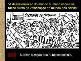 SERSER TERTER
“A desvalorização do mundo humano ocorre na
razão direta da valorização do mundo das coisas”
Mercantilização das relações sociais.
 