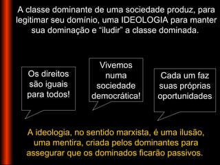 A classe dominante de uma sociedade produz, para
legitimar seu domínio, uma IDEOLOGIA para manter
sua dominação e “iludir” a classe dominada.
A ideologia, no sentido marxista, é uma ilusão,
uma mentira, criada pelos dominantes para
assegurar que os dominados ficarão passivos.
Cada um faz
suas próprias
oportunidades
Os direitos
são iguais
para todos!
Vivemos
numa
sociedade
democrática!
 