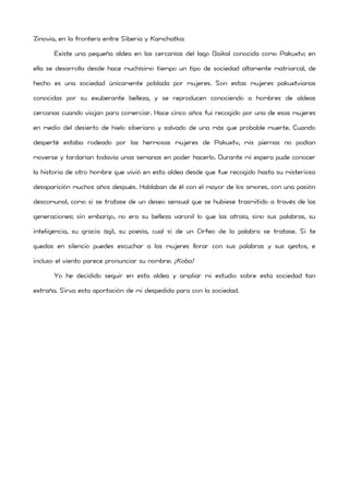 Zinovia, en la frontera entre Siberia y Kamchatka: 
Existe una pequeña aldea en las cercanías del lago Baikal conocida como Pakuxtv; en ella se desarrolla desde hace muchísimo tiempo un tipo de sociedad altamente matriarcal, de hecho es una sociedad únicamente poblada por mujeres. Son estas mujeres pakuxtvianas conocidas por su exuberante belleza, y se reproducen conociendo a hombres de aldeas cercanas cuando viajan para comerciar. Hace cinco años fui recogido por una de esas mujeres en medio del desierto de hielo siberiano y salvado de una más que probable muerte. Cuando desperté estaba rodeado por las hermosas mujeres de Pakuxtv, mis piernas no podían moverse y tardarían todavía unas semanas en poder hacerlo. Durante mi espera pude conocer la historia de otro hombre que vivió en esta aldea desde que fue recogido hasta su misteriosa desaparición muchos años después. Hablaban de él con el mayor de los amores, con una pasión descomunal, como si se tratase de un deseo sensual que se hubiese trasmitido a través de las generaciones; sin embargo, no era su belleza varonil lo que las atraía, sino sus palabras, su inteligencia, su gracia ágil, su poesía, cual si de un Orfeo de la palabra se tratase. Si te quedas en silencio puedes escuchar a las mujeres llorar con sus palabras y sus gestos, e incluso el viento parece pronunciar su nombre: ¡Koba! 
Yo he decidido seguir en esta aldea y ampliar mi estudio sobre esta sociedad tan extraña. Sirva esta aportación de mi despedida para con la sociedad. 