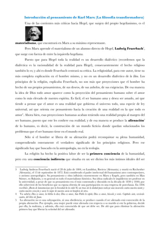 Introducción al pensamiento de Karl Marx (La flosofía transformadora) 
Una de las corrientes más críticas hacia Hegel, que surgen del propio hegelianismo, es el materialismo, que encontrará en Marx a su máximo representante. 
Pero Marx aprende el materialismo de un alumno directo de Hegel,Ludwig Feuerbach3, que surge con fuerza de entre la izquierda hegeliana. 
Puesto que para Hegel toda la realidad es un desarrollo dialéctico (recordemos que la dialéctica es la racionalidad de la realidad para Hegel), consecuentemente el hecho religioso también lo es; y ahí es donde Feuerbach centrará su crítica. La religiosidad, para este autor, tiene su más completa explicación en el hombre mismo, y no en un desarrollo dialéctico dela Idea. Los principios de la religión, explicaba Feuerbach, no son más que proyecciones que el hombre ha hecho de sus propios pensamientos, de sus deseos, de sus anhelos, de sus exigencias. De esa manera la idea de Dios todo amor aparece como la proyección del pensamiento humano sobre el amor como lo más elevado de nuestro espíritu. Es fácil, el ser humano ama y desea ser amado, así que tiende a pensar que el amor es una realidad que gobierna el universo todo, una especie de ley universal, así que orienta ese pensamiento hacia la creación de una realidad en la que todo es amor4. Ahora bien, esas proyecciones humanas acaban teniendo una realidad propia al margen del ser humano, puesto que este les confere esa realidad, y de esa manera se produce laalienación5 de lo humano, es decir, la construcción de un mundo fcticio donde quedan solucionados los problemas que el ser humano tiene en el mundo real. 
Sólo si el hombre se libera de su alienación podrá reconquistar su plena humanidad, comprendiendo enteramente el verdadero signifcado de los principios religiosos. Pero ese signifcado hay que buscarlo en la antropología, no en la teología. 
La religión ha hecho la positiva labor de ser laprimera conciencia de la humanidad, pero era unaconciencia indirecta que situaba en un ser divino los más íntimos ideales del ser 
3 Ludwig Andreas Feuerbach nació el 28 de julio de 1804, en Landshut, Baviera (Alemania); y murió en Rechenber (Alemania), el 13 de septiembre de 1872. Está considerado el padre intelectual del humanismo ateo contemporáneo, o ateísmo antropológico. Su pensamiento y obra infuirán enormemente en Marx y Engels, pero también en Max Stirner, en Bakunin, y en general en todo el materialismo histórico. Sus ideas radicales le impidieron ser profesor en la universidad, a pesar de que su pensamiento era el más comentado y discutido en la década de 1830 y 1840; por ello sobrevivió de los benefcios que su esposa obtenía de una participación en una empresa de porcelanas. En 1836 escribió: ¡Basta de lamentaciones por la brevedad de la vida! Es un truco de la deidad para realizar una incursión contra nuestra mente y contra nuestro corazón y sacar lo mejor de nuestra savia en benefcio de otros. 
4 Ya sabéis:Dios es amor, la biblia lo dice; Dios es amor, San Pablo lo repite; Dios es amor, búscalo y verás. Capítulo siete, versículo cuatro, del libro de Juan. 
5 La alienación no es una subyugación, ni una obediencia; se produce cuando el ser alienado está convencido de la propia alienación. Por ejemplo, una mujer puede estar alienada con respecto a su marido si este la gobierna, decide por ella, la maltrata, y además, ella está convencida de que así debe ser. De ahí que para eliminar la alienación primero hay que liberar la esclavitud del ser alienado.  