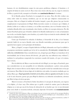 humano, de este desdoblamiento surgen los más graves problemas religiosos: el fanatismo y el empeño de limitar la razón con la fe. Para evitar estos errores sólo hay una vía, negar la existencia de Dios y a partir de ahí, conseguir en el hombre una conciencia directa de sí mismo. 
Es la flosofía, piensa Feuerbach, la encargada de esa tarea. Para ello debe realizar una crítica sobre todos los sistemas metafísicos, que no son más que religiones enmascaradas en conceptos. Sólo así se llegará al análisis del hombre integral, y para ello, piensa, hay que invertir completamente el pensamiento de Hegel. Dicha inversión consiste en reconocer que elInfnito, el Absoluto, laIdea no se realiza en sí misma, o en un Dios trascendente, sino en el hombre mismo. La verdadera flosofía debe estar encaminada ahacer hombres, no libros ni conceptos abstractos. Por ello mismo Feuerbach piensa que el hombre aislado de la flosofía tradicional no es real; su humanismo nos revela a un hombre ligado a otros hombres,al yo unido al tú por un vínculo de estrecha solidaridad. Ahí radica la verdadera flosofía. 
Como que Feuerbach ha reducido el idealismo, el desarrollo de la idea, al ser humano material, habló de esa nueva flosofía como una flosofía materialista, precisamente para que la oposición fuera tajante con los principios del idealismo. 
Marx, (y Engels)6, recogen el legado dialéctico de Hegel, afrmando con él que la realidad es un perpetuo movimiento regulado por la ley de la contradicción:En toda parte y siempre hay, en cada cosa, contradicciones. Estas contradicciones son, al igual que para Hegel, no el producto de la irracionalidad, sino la fuerza interna del devenir, (¿de quién hay una infuencia muy evidente?)7, mediante la cual podemos comprender las conexiones causales del mundo, o lo que es lo mismo, hacer ciencia. 
Pero la dialéctica de Marx es una inversión de la de Hegel, (en esto sigue a Feuerbach), pues esas contradicciones no son susceptibles de ser deducidas racionalmente a priori, como pensaba Hegel; sólo el contacto directo con los objetos reales nos puede revelar las contradicciones en las que está inmerso. Para Marx la fuerza lógica de la dialéctica está unida a la materia estudiada; por eso afrma Marx que:Hegel aguantaba el método con la cabeza, ahora se aguanta con los pies. La frase es de lo más elocuente, puesto que para Hegel la dialéctica era deducida racionalmente, mientras que Marx la baja a la tierra que pisa. 
Marx le reconoce a Feuerbach el haber descubierto el concepto de alienación, con respecto a la religión, y lo hace suyo. Pero afrma que se quedó a mitad de camino, pues la alienación religiosa no es más que una de las formas de alienación de un hombre que vive enuna determinada forma social, donde se encuentraenvilecido, esclavizado, despreciado. El hombre estáeconómicamente 
6 A partir de ahora sólo nombraré a Marx, sin embargo, hay que reconocer que muchos de los conceptos flosófcos que estudiaremos, especialmente los más relacionados con los elementos ideológicos que se desarrollarán, como el comunismo, son fruto de un trabajo conjunto entre Marx y Engels. 
7 Pues de Heráclito, claro. Recordad que Heráclito afrmaba que todo era devenir, continuo movimiento y cambio. Y Marx comenzó su formación flosófca estudiando a los presocráticos, como Heráclito.  