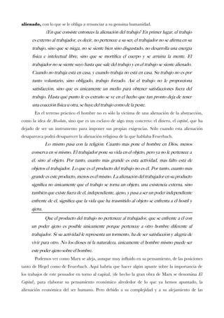alienado, con lo que se le obliga a renunciar a su genuina humanidad. 
¿En qué consiste entonces la alienación del trabajo? En primer lugar, el trabajo es externo al trabajador, es decir, no pertenece a su ser; el trabajador no se afrma en su trabajo, sino que se niega, no se siente bien sino disgustado, no desarrolla una energía física e intelectual libre, sino que se mortifca el cuerpo y se arruina la mente. El trabajador no se siente suyo hasta que sale del trabajo y en el trabajo se siente alienado. Cuando no trabaja está en casa, y cuando trabaja no está en casa. Su trabajo no es por tanto voluntario, sino obligado, trabajo forzado. Así el trabajo no le proporciona satisfacción, sino que es únicamente un medio para obtener satisfacciones fuera del trabajo. Hasta qué punto le es extraño se ve en el hecho que tan pronto deja de tener una coacción física u otra, se huye del trabajo como de la peste. 
En el terreno práctico el hombre no es sólo la víctima de una alienación de la abstracción, como la idea deAbsoluto, sino que es un esclavo de algo muy concreto: el dinero, elcapital, que ha dejado de ser un instrumento para imponer sus propias exigencias. Sólo cuando esta alienación desaparezca podrá desaparecer la alienación religiosa de la que hablaba Feuerbach. 
Lo mismo pasa con la religión. Cuanto más pone el hombre en Dios, menos conserva en sí mismo. El trabajador pone su vida en el objeto, pero ya no le pertenece a él, sino al objeto. Por tanto, cuanto más grande es esta actividad, más falto está de objetos el trabajador. Lo que es el producto del trabajo no es él. Por tanto, cuanto más grande es este producto, menos es él mismo. La alienación del trabajador en su producto signifca no únicamente que el trabajo se torna un objeto, una existencia externa, sino también que existe fuera de él, independiente, ajeno, y pasa a ser un poder independiente enfrente de él, signifca que la vida que ha trasmitido al objeto se enfrenta a él hostil y ajena. 
Que el producto del trabajo no pertenece al trabajador, que se enfrente a él con un poder ajeno es posible únicamente porque pertenece a otro hombre diferente al trabajador. Si su actividad le representa un tormento, ha de ser satisfacción y alegría de vivir para otro. No los dioses ni la naturaleza, únicamente el hombre mismo puede ser este poder ajeno sobre el hombre. 
Podemos ver como Marx se aleja, aunque muy infuido en su pensamiento, de las posiciones tanto de Hegel como de Feuerbach. Aquí habría que hacer algún apunte sobre la importancia de los trabajos de este pensador en torno al capital, (de hecho la gran obra de Marx se denominaEl Capital), para elaborar su pensamiento económico alrededor de lo que ya hemos apuntado, la alienación económica del ser humano. Pero debido a su complejidad y a su alejamiento de las  