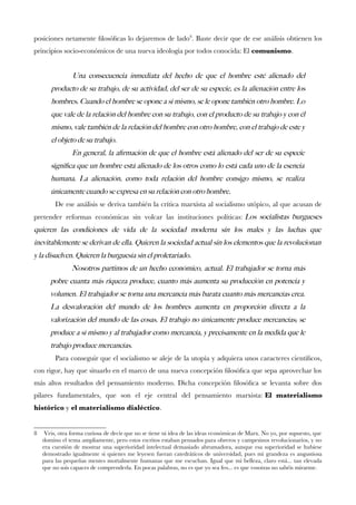 posiciones netamente flosófcas lo dejaremos de lado8. Baste decir que de ese análisis obtienen los principios socio-económicos de una nueva ideología por todos conocida: El comunismo. 
Una consecuencia inmediata del hecho de que el hombre esté alienado del producto de su trabajo, de su actividad, del ser de su especie, es la alienación entre los hombres. Cuando el hombre se opone a sí mismo, se le opone también otro hombre. Lo que vale de la relación del hombre con su trabajo, con el producto de su trabajo y con él mismo, vale también de la relación del hombre con otro hombre, con el trabajo de este y el objeto de su trabajo. 
En general, la afrmación de que el hombre está alienado del ser de su especie signifca que un hombre está alienado de los otros como lo está cada uno de la esencia humana. La alienación, como toda relación del hombre consigo mismo, se realiza únicamente cuando se expresa en su relación con otro hombre. 
De ese análisis se deriva también la crítica marxista al socialismo utópico, al que acusan de pretender reformas económicas sin volcar las instituciones políticas:Los socialistas burgueses quieren las condiciones de vida de la sociedad moderna sin los males y las luchas que inevitablemente se derivan de ella. Quieren la sociedad actual sin los elementos que la revolucionan y la disuelven. Quieren la burguesía sin el proletariado. 
Nosotros partimos de un hecho económico, actual. El trabajador se torna más pobre cuanta más riqueza produce, cuanto más aumenta su producción en potencia y volumen. El trabajador se torna una mercancía más barata cuanto más mercancías crea. La desvaloración del mundo de los hombres aumenta en proporción directa a la valorización del mundo de las cosas. El trabajo no únicamente produce mercancías; se produce a sí mismo y al trabajador como mercancía, y precisamente en la medida que le trabajo produce mercancías. 
Para conseguir que el socialismo se aleje de la utopía y adquiera unos caracteres científcos, con rigor, hay que situarlo en el marco de una nueva concepción flosófca que sepa aprovechar los más altos resultados del pensamiento moderno. Dicha concepción flosófca se levanta sobre dos pilares fundamentales, que son el eje central del pensamiento marxista:El materialismo histórico y el materialismo dialéctico. 
8 Veis, otra forma curiosa de decir que no se tiene ni idea de las ideas económicas de Marx. No yo, por supuesto, que domino el tema ampliamente, pero estos escritos estaban pensados para obreros y campesinos revolucionarios, y no era cuestión de mostrar una superioridad intelectual demasiado abrumadora, aunque esa superioridad se hubiese demostrado igualmente si quienes me leyesen fueran catedráticos de universidad, pues mi grandeza es angustiosa para las pequeñas mentes mortalmente humanas que me escuchan. Igual que mi belleza, claro está... tan elevada que no sois capaces de comprenderla. En pocas palabras, no es que yo sea feo... es que vosotras no sabéis mirarme.  