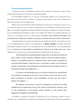 El materialismo histórico 
La alienación económica es el fundamento de todas las demás alineaciones.Su supresión es, por lo tanto, decisiva para reintegrar al ser humano a su plena humanidad. 
El materialismo histórico no es más que el desarrollo flosófco de la afrmación de la preeminencia de la alienación económica, y constituye la formulación exacta de las condiciones de dicha preeminencia y de sus implicaciones. 
Hemos visto como Feuerbach había descubierto la existencia en el hombre concreto, no en el ser humano abstracto, de un vínculo de solidaridad entre los individuos. Pero Feuerbach, piensa Marx, no entendió el signifcado profundo de dicha unión porque estudió al ser humano al margen de su actividad práctica productiva, es decir, de su trabajo. Para Marx esta actividad es decisiva, y se convierte en el principio real de la vida humana:La primera acción histórica del hombre es la producción de los medios para satisfacer sus propias necesidades, la producción de la vida material. 
Considerada bajo este aspecto, la unión de la que hablaba Feuerbach es una unión en torno a esa actividad laboral; la unión de los trabajadores enclases sociales. El núcleo central del materialismo histórico consiste en el reconocimiento de esa verdad histórica, en el descubrimiento de quela historia de la humanidad es esencialmente la historia de las luchas entre unas y otras clases, luchas en las que están en juego la producción y distribución de las riquezas. 
Toda la historia de la sociedad humana, hasta el día, es una historia de luchas de clases. Libres y esclavos, patricios y plebeyos, barones y siervos de la gleba, maestros y ofciales; en una palabra, opresores y oprimidos, frente a frente siempre, empeñados en una lucha ininterrumpida, velada unas veces, y otras franca y abierta, en una lucha que conduce en cada etapa a la transformación revolucionaria de todo el régimen social o al exterminio de ambas clases beligerantes. [...] 
La moderna sociedad burguesa que se alza sobre las ruinas de la sociedad feudal no ha abolido los antagonismos de clase. Lo que ha hecho ha sido crear nuevas clases, nuevas condiciones de opresión, nuevas modalidades de lucha, que han venido a sustituir a las antiguas. [...] 
Sin embargo, nuestra época, la época de la burguesía, se caracteriza por haber simplifcado estos antagonismos de clase. Hoy, toda la sociedad tiende a separarse, cada vez más abiertamente, en dos grandes campos enemigos, en dos grandes clases antagónicas: la burguesía y el proletariado. 
Al trabajar y producir los medios de subsistencia, los seres humanos establecen entre sí relaciones que no dependen de su voluntad, sino del grado de desarrollo de las fuerzas productivas  