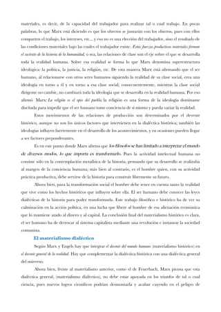 materiales, es decir, de la capacidad del trabajador para realizar tal o cual trabajo. En pocas palabras, lo que Marx está diciendo es que los obreros se juntarán con los obreros, pues con ellos comparten el trabajo, los intereses, etc... y eso no es una elección del trabajador, sino el resultado de las condiciones materiales bajo las cuales el trabajador existe.Estas fuerzas productivas materiales forman el sustrato de la historia de la humanidad,o sea, las relaciones de clase son el eje sobre el que se desarrolla toda la realidad humana. Sobre esa realidad se forma lo que Marx denomina superestructura ideológica: la política, la justicia, la religión, etc. De esta manera Marx está afrmando que el ser humano, al relacionarse con otros seres humanos siguiendo la realidad de su clase social, crea una ideología en torno a él y en torno a esa clase social; consecuentemente, mientras la clase social dirigente no cambie, no cambiará toda la ideología que se desarrolla en la realidad humana. Por eso afrmó Marx:La religión es el opio del pueblo;la religión es una forma de la ideología dominante diseñada para impedir que el ser humano tome conciencia de sí mismo y pueda variar la realidad. 
Estos movimientos de las relaciones de producción son determinados por el devenir histórico, aunque no son los únicos factores que intervienen en la dialéctica histórica; también las ideologías infuyen fuertemente en el desarrollo de los acontecimientos, y en ocasiones pueden llegar a ser factores preponderantes. 
Es en este punto donde Marx afrma quelos flósofos se han limitado a interpretar el mundo de diversos modos, lo que importa es transformarlo. Pues la actividad intelectual humana no consiste sólo en la contemplación metafísica de la historia, pensando que su desarrollo se realizaba al margen de la conciencia humana; más bien al contrario, es el hombre quien, con su actividad práctica productiva, debe servirse de la historia para construir libremente su futuro. 
Ahora bien, para la transformación social el hombre debe tener en cuenta tanto la realidad que vive como los hechos históricos que infuyen sobre ella. El ser humano debe conocer las leyes dialécticas de la historia para poder transformarla. Este trabajo flosófco e histórico ha de ver su culminación en la acción política, en una lucha que libere al hombre de esa alienación económica que lo mantiene atado al dinero y al capital. La conclusión fnal del materialismo histórico es clara, el ser humano ha de derrocar al sistema capitalista mediante una revolución e instaurar la sociedad comunista. 
El materialismo dialéctico 
Según Marx y Engels hay que integrarel devenir del mundo humano (materialismo histórico) en el devenir general de la realidad. Hay que complementar la dialéctica histórica con una dialéctica general del universo. 
Ahora bien, frente al materialismo anterior, como el de Feuerbach, Marx piensa que esta dialéctica general, (materialismo dialéctico), no debe estar apoyada en los triunfos de tal o cual ciencia, pues nuevos logros científcos podrían desmontarla y acabar cayendo en el peligro de  