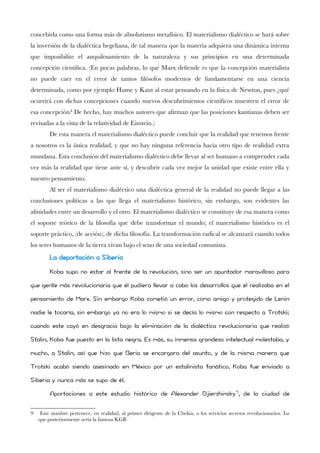 concebirla como una forma más de absolutismo metafísico. El materialismo dialéctico se hará sobre la inversión de la dialéctica hegeliana, de tal manera que la materia adquiera una dinámica interna que imposibilite el anquilosamiento de la naturaleza y sus principios en una determinada concepción científca. (En pocas palabras, lo que Marx defende es que la concepción materialista no puede caer en el error de tantos flósofos modernos de fundamentarse en una ciencia determinada, como por ejemplo Hume y Kant al estar pensando en la física de Newton, pues ¿qué ocurrirá con dichas concepciones cuando nuevos descubrimientos científcos muestren el error de esa concepción? De hecho, hay muchos autores que afrman que las posiciones kantianas deben ser revisadas a la vista de la relatividad de Einstein.) 
De esta manera el materialismo dialéctico puede concluir que la realidad que tenemos frente a nosotros es la única realidad, y que no hay ninguna referencia hacia otro tipo de realidad extra mundana. Esta conclusión del materialismo dialéctico debe llevar al ser humano a comprender cada vez más la realidad que tiene ante sí, y descubrir cada vez mejor la unidad que existe entre ella y nuestro pensamiento. 
Al ser el materialismo dialéctico una dialéctica general de la realidad no puede llegar a las conclusiones políticas a las que llega el materialismo histórico, sin embargo, son evidentes las afnidades entre un desarrollo y el otro. El materialismo dialéctico se constituye de esa manera como el soporte teórico de la flosofía que debe transformar el mundo; el materialismo histórico es el soporte práctico, (de acción), de dicha flosofía. La transformación radical se alcanzará cuando todos los seres humanos de la tierra vivan bajo el seno de una sociedad comunista. 
La deportación a Siberia 
Koba supo no estar al frente de la revolución, sino ser un apuntador maravilloso para que gente más revolucionaria que él pudiera llevar a cabo los desarrollos que él realizaba en el pensamiento de Marx. Sin embargo Koba cometió un error, como amigo y protegido de Lenin nadie le tocaría, sin embargo ya no era lo mismo si se decía lo mismo con respecto a Trotski; cuando este cayó en desgracia bajo la eliminación de la dialéctica revolucionaria que realizó Stalin, Koba fue puesto en la lista negra. Es más, su inmensa grandeza intelectual molestaba, y mucho, a Stalin, así que hizo que Beria se encargara del asunto, y de la misma manera que Trotski acabó siendo asesinado en México por un estalinista fanático, Koba fue enviado a Siberia y nunca más se supo de él. 
Aportaciones a este estudio histórico de Alexander Djierzhinsky9, de la ciudad de 
9 Este nombre pertenece, en realidad, al primer dirigente de la Chekia, o los servicios secretos revolucionarios. Lo que posteriormente sería la famosa KGB.  