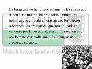 La burguesía no ha forjado solamente las armas que 
deben darle muerte, ha producido también los 
hombres que empuñaran esas armas; los obreros 
modernos, los proletarios, que son obligados a 
venderse por la necesidad, son como mercancías, 
por lo tanto desarrolla aún más la burguesía, 
creciendo su capital. 
 