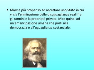 • Marx è più propenso ad accettare uno Stato in cui
vi sia l’eliminazione delle disuguaglianze reali fra
gli uomini e la proprietà privata. Mira quindi ad
un’emancipazione umana che porti alla
democrazia e all’uguaglianza sostanziale.
 