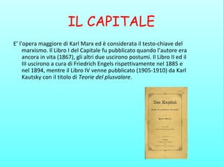 IL CAPITALE
E’ l'opera maggiore di Karl Marx ed è considerata il testo-chiave del
marxismo. Il Libro I del Capitale fu pubblicato quando l’autore era
ancora in vita (1867), gli altri due uscirono postumi. Il Libro II ed il
III uscirono a cura di Friedrich Engels rispettivamente nel 1885 e
nel 1894, mentre il Libro IV venne pubblicato (1905-1910) da Karl
Kautsky con il titolo di Teorie del plusvalore.
 