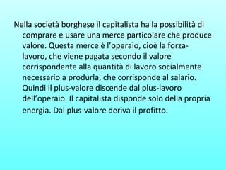 Nella società borghese il capitalista ha la possibilità di
comprare e usare una merce particolare che produce
valore. Questa merce è l’operaio, cioè la forza-
lavoro, che viene pagata secondo il valore
corrispondente alla quantità di lavoro socialmente
necessario a produrla, che corrisponde al salario.
Quindi il plus-valore discende dal plus-lavoro
dell’operaio. Il capitalista disponde solo della propria
energia. Dal plus-valore deriva il profitto.
 