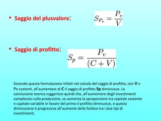• Saggio del plusvalore:
• Saggio di profitto:
Secondo questa formulazione infatti nel calcolo del saggio di profitto, con V e
Pv costanti, all’aumentare di C il saggio di profitto Sp diminuisce. La
conclusione teorica suggerisce quindi che, all’aumentare degli investimenti
complessivi sulla produzione, se aumenta la sproporzione tra capitale costante
e capitale variabile in favore del primo il profitto diminuisce, e questa
diminuzione è progressiva all’aumento della forbice tra i due tipi di
investimenti.
 