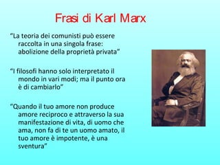 Frasi di Karl Marx
“La teoria dei comunisti può essere
raccolta in una singola frase:
abolizione della proprietà privata”
“I filosofi hanno solo interpretato il
mondo in vari modi; ma il punto ora
è di cambiarlo”
“Quando il tuo amore non produce
amore reciproco e attraverso la sua
manifestazione di vita, di uomo che
ama, non fa di te un uomo amato, il
tuo amore è impotente, è una
sventura”
 