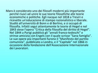 Marx è considerato uno dei filosofi moderni più importante
perché riuscì ad unire le sue teorie filosofiche alle teorie
economiche e politiche. Egli nacque nel 1818 a Treviri e
ricevette un'educazione di stampo razionalistico e liberale.
Studiò all'università di Bonn e di Berlino, e si occupò di
filosofia. Infatti seguì attentamente le teorie di Hegel e nel
1843 stese l'opera "Critica della filosofia del diritto di Hegel".
Nel 1844 a Parigi pubblicò gli "annali franco-tedeschi" e
strinse amicizia con Engels con il quale scrisse "Sana famiglia".
Le sue opere più importanti furono il "Manifesto del partito
comunista", pubblicato a Londra, e il "Capitale" nel 1866 in
occasione della fondazione dell'Associazione Internazionale
dei Lavoratori.
 