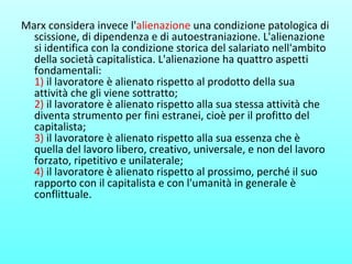 Marx considera invece l'alienazione una condizione patologica di
scissione, di dipendenza e di autoestraniazione. L'alienazione
si identifica con la condizione storica del salariato nell'ambito
della società capitalistica. L'alienazione ha quattro aspetti
fondamentali:
1) il lavoratore è alienato rispetto al prodotto della sua
attività che gli viene sottratto;
2) il lavoratore è alienato rispetto alla sua stessa attività che
diventa strumento per fini estranei, cioè per il profitto del
capitalista;
3) il lavoratore è alienato rispetto alla sua essenza che è
quella del lavoro libero, creativo, universale, e non del lavoro
forzato, ripetitivo e unilaterale;
4) il lavoratore è alienato rispetto al prossimo, perché il suo
rapporto con il capitalista e con l'umanità in generale è
conflittuale.
 