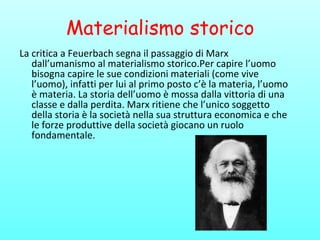 Materialismo storico
La critica a Feuerbach segna il passaggio di Marx
dall’umanismo al materialismo storico.Per capire l’uomo
bisogna capire le sue condizioni materiali (come vive
l’uomo), infatti per lui al primo posto c’è la materia, l’uomo
è materia. La storia dell’uomo è mossa dalla vittoria di una
classe e dalla perdita. Marx ritiene che l’unico soggetto
della storia è la società nella sua struttura economica e che
le forze produttive della società giocano un ruolo
fondamentale.
 