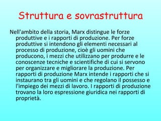 Struttura e sovrastruttura
Nell'ambito della storia, Marx distingue le forze
produttive e i rapporti di produzione. Per forze
produttive si intendono gli elementi necessari al
processo di produzione, cioè gli uomini che
producono, i mezzi che utilizzano per produrre e le
conoscenze tecniche e scientifiche di cui si servono
per organizzare e migliorare la produzione. Per
rapporti di produzione Marx intende i rapporti che si
instaurano tra gli uomini e che regolano il possesso e
l'impiego dei mezzi di lavoro. I rapporti di produzione
trovano la loro espressione giuridica nei rapporti di
proprietà.
 