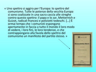 « Uno spettro si aggira per l'Europa: lo spettro del
comunismo. Tutte le potenze della vecchia Europa
si sono coalizzate in una sacra caccia alle streghe
contro questo spettro: il papa e lo zar, Metternich e
Guizot, radicali francesi e poliziotti tedeschi. [...] È
ormai tempo che i comunisti espongano
apertamente in faccia a tutto il mondo il loro modo
di vedere, i loro fini, le loro tendenze, e che
contrappongano alla favola dello spettro del
comunismo un manifesto del partito stesso. »
 