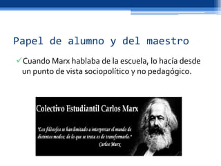 Papel de alumno y del maestro
Cuando Marx hablaba de la escuela, lo hacía desde
un punto de vista sociopolítico y no pedagógico.
 
