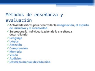 Métodos de enseñanza y
evaluación
Actividades libres para desarrollar la imaginación, el espíritu
de iniciativa y la creatividad.
Se propone la individualización de la enseñanza
desarrollando:
Lenguaje
Lógica
Atención
Comprensión
Memoria
Visión
Audición
Destreza manual de cada niño
 