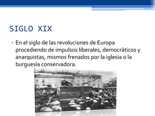SIGLO XIX
• En el siglo de las revoluciones de Europa
procediendo de impulsos liberales, democráticos y
anarquistas, mismos frenados por la iglesia o la
burguesía conservadora.
 