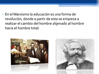 • En el Marxismo la educación es una forma de
revolución, donde a partir de esta se empieza a
realizar el cambio del hombre alijenado al hombre
hacia el hombre total.
 