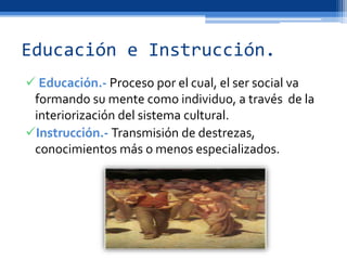 Educación e Instrucción.
 Educación.- Proceso por el cual, el ser social va
formando su mente como individuo, a través de la
interiorización del sistema cultural.
Instrucción.- Transmisión de destrezas,
conocimientos más o menos especializados.
 
