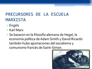 PRECURSORES DE LA ESCUELA
MARXISTA
• Engels
• Karl Marx
• Se basaron en la filosofía alemana de Hegel, la
economía política de Adam Smith y David Ricardo
también hubo aportaciones del socialismo y
comunismo francés de Saint-Simon.
 