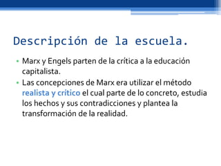 Descripción de la escuela.
• Marx y Engels parten de la crítica a la educación
capitalista.
• Las concepciones de Marx era utilizar el método
realista y crítico el cual parte de lo concreto, estudia
los hechos y sus contradicciones y plantea la
transformación de la realidad.
 