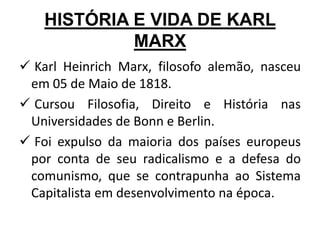 HISTÓRIA E VIDA DE KARL
MARX
 Karl Heinrich Marx, filosofo alemão, nasceu
em 05 de Maio de 1818.
 Cursou Filosofia, Direito e História nas
Universidades de Bonn e Berlin.
 Foi expulso da maioria dos países europeus
por conta de seu radicalismo e a defesa do
comunismo, que se contrapunha ao Sistema
Capitalista em desenvolvimento na época.
 