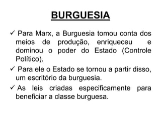 BURGUESIA
 Para Marx, a Burguesia tomou conta dos
meios de produção, enriqueceu e
dominou o poder do Estado (Controle
Político).
 Para ele o Estado se tornou a partir disso,
um escritório da burguesia.
 As leis criadas especificamente para
beneficiar a classe burguesa.
 
