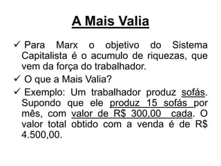A Mais Valia
 Para Marx o objetivo do Sistema
Capitalista é o acumulo de riquezas, que
vem da força do trabalhador.
 O que a Mais Valia?
 Exemplo: Um trabalhador produz sofás.
Supondo que ele produz 15 sofás por
mês, com valor de R$ 300,00 cada. O
valor total obtido com a venda é de R$
4.500,00.
 