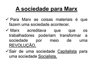 A sociedade para Marx
 Para Marx as coisas materiais é que
fazem uma sociedade acontecer.
 Marx acreditava que que os
trabalhadores poderiam transformar a
sociedade por meio de uma
REVOLUÇÃO.
Sair de uma sociedade Capitalista para
uma sociedade Socialista.
 